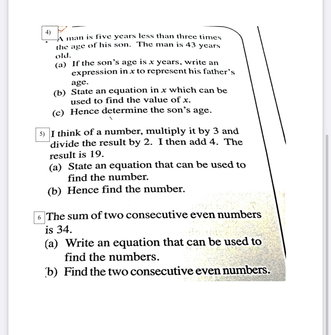 4)
A man is five years less than three times
the age of his son. The man is 43 years
old.
(a) If the son's age is x years, write an
expression in x to represent his father's
age.
(b) State an equation in x which can be
used to find the value of x.
(c) Hence determine the son's age.
5) I think of a number, multiply it by 3 and
divide the result by 2. I then add 4. The
result is 19.
(a) State an equation that can be used to
find the number.
(b) Hence find the number.
6 The sum of two consecutive even numbers
is 34.
(a) Write an equation that can be used to
and the numbers.
(b) Find the two consecutive even numbers.