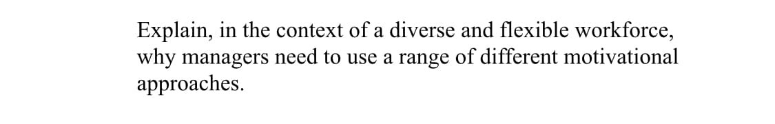 Explain, in the context of a diverse and flexible workforce,
why managers need to use a range of different motivational
approaches.
