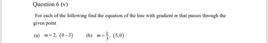 Question 6 (v)
For each of the following find the equation of the line with gradient m that passes through the
given point
(a) m=2, (0-3)
(b) m=. (5,0)
