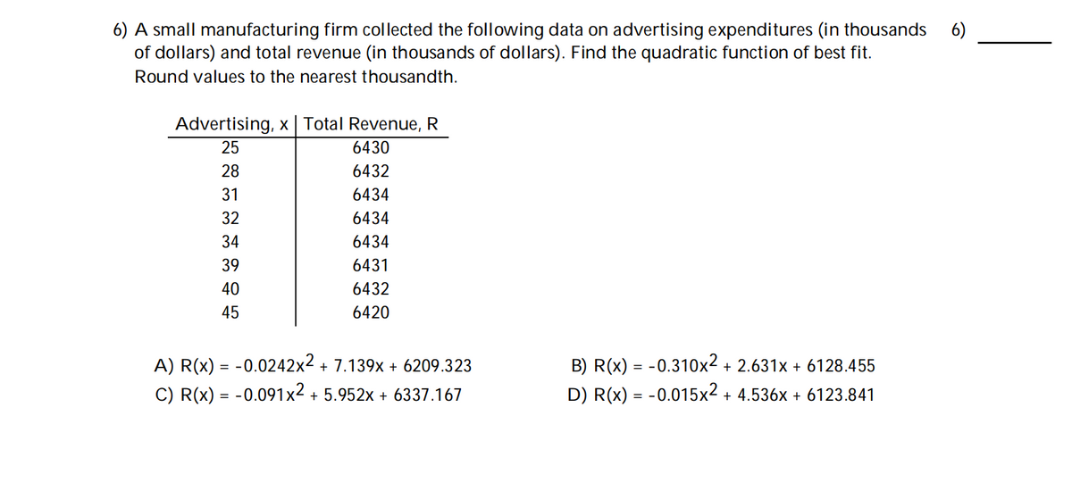 6) A small manufacturing firm collected the following data on advertising expenditures (in thousands 6)
of dollars) and total revenue (in thousands of dollars). Find the quadratic function of best fit.
Round values to the nearest thousandth.
Advertising, x Total Revenue, R
25
28
31
32
34
39
40
45
6430
6432
6434
6434
6434
6431
6432
6420
A) R(x) = -0.0242x² + 7.139x + 6209.323
C) R(x) = -0.091x² + 5.952x + 6337.167
B) R(x) = -0.310x2 + 2.631x + 6128.455
D) R(x) = -0.015x² + 4.536x + 6123.841