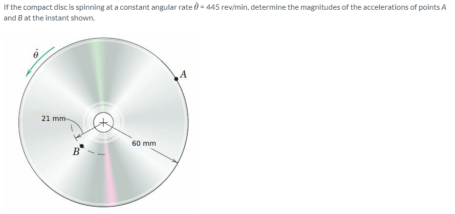 If the compact disc is spinning at a constant angular rate 0 = 445 rev/min, determine the magnitudes of the accelerations of points A
and B at the instant shown.
A
21 mm-
60 mm
B
