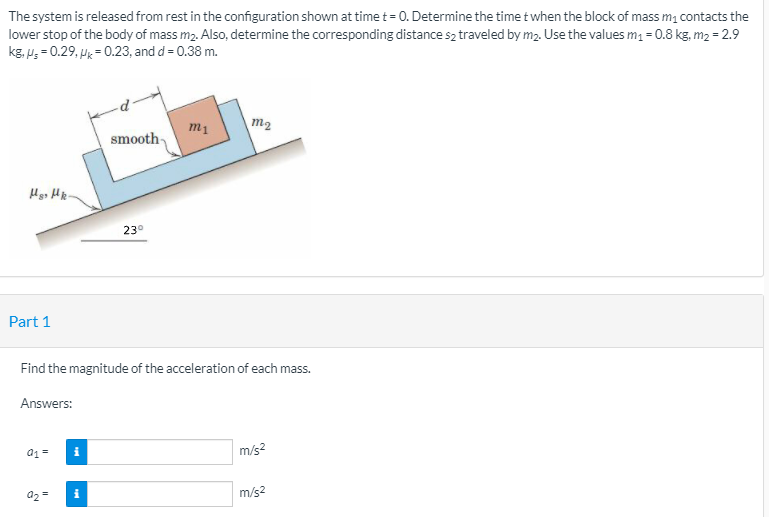 The system is released from rest in the configuration shown at time t = 0. Determine the time t when the block of mass m, contacts the
lower stop of the body of mass m2. Also, determine the corresponding distance s2 traveled by m2. Use the values m, = 0.8 kg, m2 = 2.9
kg, P; = 0.29, Hk = 0.23, and d = 0.38 m.
m1
m2
smooth-
23°
Part 1
Find the magnitude of the acceleration of each mass.
Answers:
a1 =
m/s?
a2 =
m/s2
