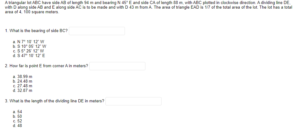 A triangular lot ABC have side AB of length 94 m and bearing N 45° E and side CA of length 88 m, with ABC plotted in clockwise direction. A dividing line DE,
with D along side AB and E along side AC is to be made and with D 43 m from A. The area of triangle EAD is 1/7 of the total area of the lot. The lot has a total
area of 4, 100 square meters.
1. What is the bearing of side BC?
a. N 7° 10' 12" W
b. S 10° 05' 12" W
c. S 5° 26' 12" W
d. S 47° 10' 12" E
2. How far is point E from corner A in meters?
a. 38.99 m
b. 24.48 m
c. 27.48 m
d. 32.87 m
3. What is the length of the dividing line DE in meters?
а. 54
b. 50
с. 52
d. 48
