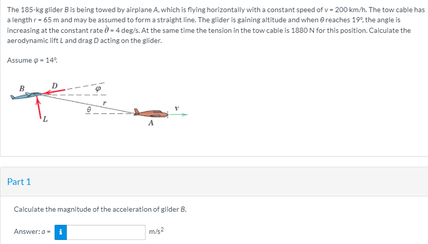 The 185-kg glider B is being towed by airplane A, which is flying horizontally with a constant speed of v= 200 km/h. The tow cable has
a length r = 65 m and may be assumed to form a straight line. The glider is gaining altitude and when e reaches 19°, the angle is
increasing at the constant rate ở = 4 deg/s. At the same time the tension in the tow cable is 1880 N for this position. Calculate the
aerodynamic lift L and drag D acting on the glider.
Assume p = 14.
D
B
L
A
Part 1
Calculate the magnitude of the acceleration of glider B.
Answer: a =
i
m/s2
