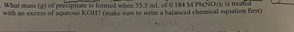 What mass (g) of precipitate is formed when 35.5 mL of 0.184 M Pb(NO3)2 is treated
with an excess of aqueous KOH? (make sure to write a balanced chemical equation first)
FLA