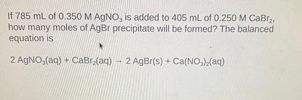 If 785 mL of 0.350 M AgNO3 is added to 405 mL of 0.250 M CaBr2,
how many moles of AgBr precipitate will be formed? The balanced
equation is
2 AgNO3(aq) + CaBr₂(aq) → 2 AgBr(s) + Ca(NO3)2(aq)