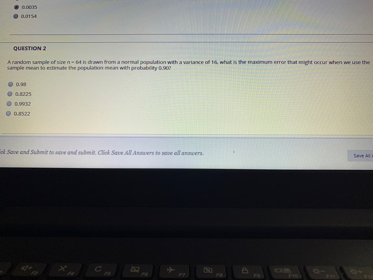 0.0035
O 0.0154
QUESTION 2
A random sample of size n = 64 is drawn from a normal population with a variance of 16, what is the maximum error that might occur when we use the
sample mean to estimate the population mean with probability 0.90?
0.98
O 0.8225
O0.9932
O 0.8522
Eck Save and Submit to save and submit. Click Save All Answers to save all answers.
Save All
F4
F6
F7
F8
F10
12
