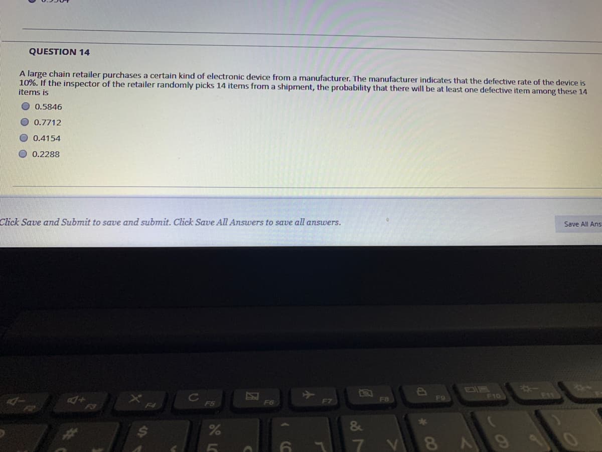 QUESTION 14
A large chain retailer purchases a certain kind of electronic device from a manufacturer. The manufacturer indicates that the defective rate of the device is
10%. If the inspector of the retailer randomly picks 14 items from a shipment, the probability that there will be at least one defective item among these 14
items is
O 0.5846
0.7712
0.4154
O 0.2288
Click Save and Submit to save and submit. Click Save All Answers to save all answers.
Save All Ans
F10
FI1
F8
F9
F5
F6
F7
F3
F4
*3
&
8
