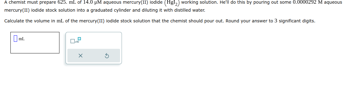 A chemist must prepare 625. mL of 14.0 μM aqueous mercury(II) iodide (Hg1₂) working solution. He'll do this by pouring out some 0.0000292 M aqueous
mercury(II) iodide stock solution into a graduated cylinder and diluting it with distilled water.
Calculate the volume in mL of the mercury(II) iodide stock solution that the chemist should pour out. Round your answer to 3 significant digits.
mL
0