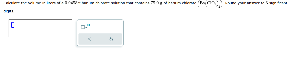 Calculate the volume in liters of a 0.0458M barium chlorate solution that contains 75.0 g of barium chlorate (Ba(ClO3)₂). Round your answer to 3 significant
digits.
0₁
0x10