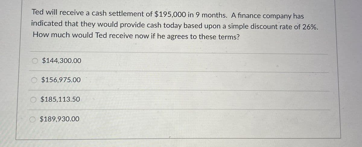 Ted will receive a cash settlement of $195,000 in 9 months. A finance company has
indicated that they would provide cash today based upon a simple discount rate of 26%.
How much would Ted receive now if he agrees to these terms?
$144,300.00
$156,975.00
$185,113.50
O $189,930.00