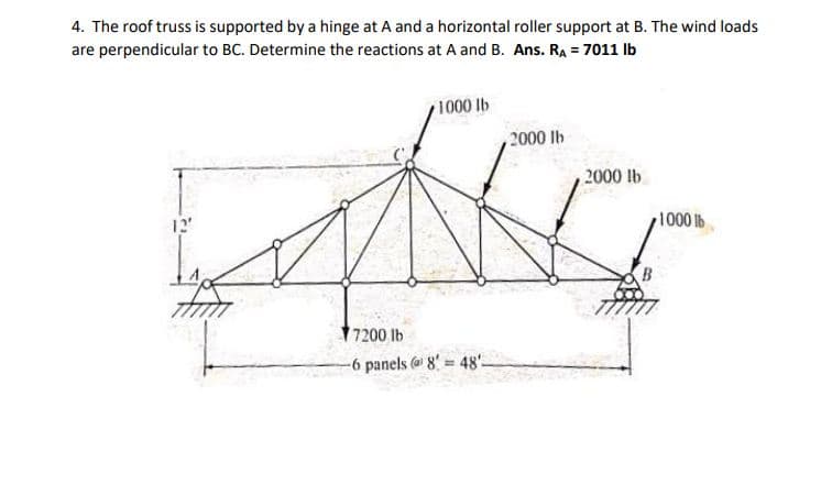 4. The roof truss is supported by a hinge at A and a horizontal roller support at B. The wind loads
are perpendicular to BC. Determine the reactions at A and B. Ans. RA = 7011 lb
1000 lb
2000 lb
2000 lb
12
1000 b
7200 lb
-6 panels @ 8 = 48'-
