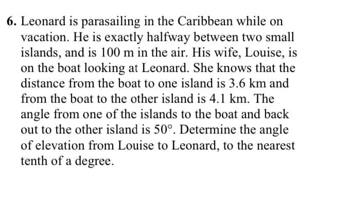 6. Leonard is parasailing in the Caribbean while on
vacation. He is exactly halfway between two small
islands, and is 100 m in the air. His wife, Louise, is
on the boat looking at Leonard. She knows that the
distance from the boat to one island is 3.6 km and
from the boat to the other island is 4.1 km. The
angle from one of the islands to the boat and back
out to the other island is 50°. Determine the angle
of elevation from Louise to Leonard, to the nearest
tenth of a degree.
