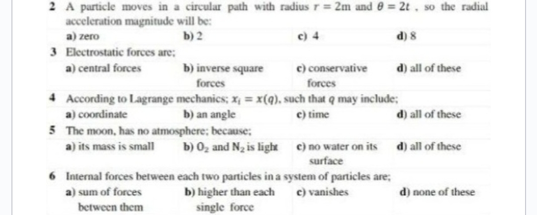 2 A particle moves in a circular path with radius r = 2m and 8 = 2t, so the radial
acceleration magnitude will be:
a) zero
b) 2
d) 8
3 Electrostatic forces are;
a) central forces
c) 4
b) inverse square
forces
c) conservative
forces
4
According to Lagrange mechanics; x = x(q), such that q may include;
a) coordinate
b) an angle
c) time
5
The moon, has no atmosphere; because:
a) its mass is small
6 Internal forces between
a) sum of forces
between them
b) 0₂ and N₂ is light c) no water on its
surface
each two particles in a system of particles are;
c) vanishes
b) higher than each
single force
d) all of these
d) all of these
d) all of these
d) none of these