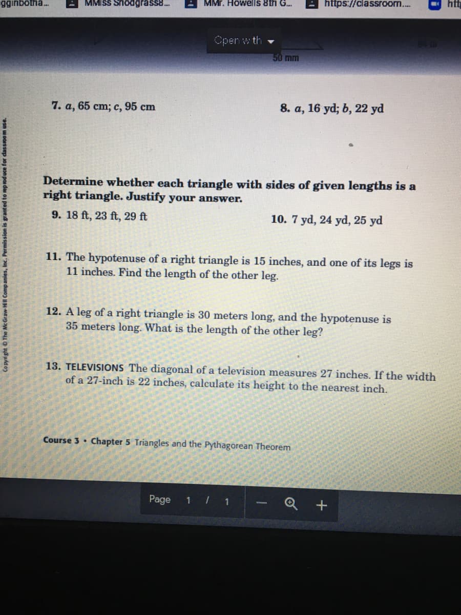 gginbotha.
MMISS Snodgrass8.
MMr. Howells 8th G..
https://classroo...
htt
Open w th
50 mm
7. a, 65 cm; c, 95 cm
8. a, 16 yd; b, 22 yd
Determine whether each triangle with sides of given lengths is a
right triangle. Justify your answer.
9. 18 ft, 23 ft, 29 ft
10. 7 yd, 24 yd, 25 yd
11. The hypotenuse of a right triangle is 15 inches, and one of its legs is
11 inches. Find the length of the other leg.
12. A leg of a right triangle is 30 meters long, and the hypotenuse is
35 meters long. What is the length of the other leg?
13. TELEVISIONS The diagonal of a television measures 27 inches. If the width
of a 27-inch is 22 inches, calculate its height to the nearest inch.
Course 3 · Chapter 5 Triangles and the Pythagorean Theorem
Page
1 /
Copyright O The McGraw H Companies, Inc. Permission is granted to repoduce for dassoom use.
