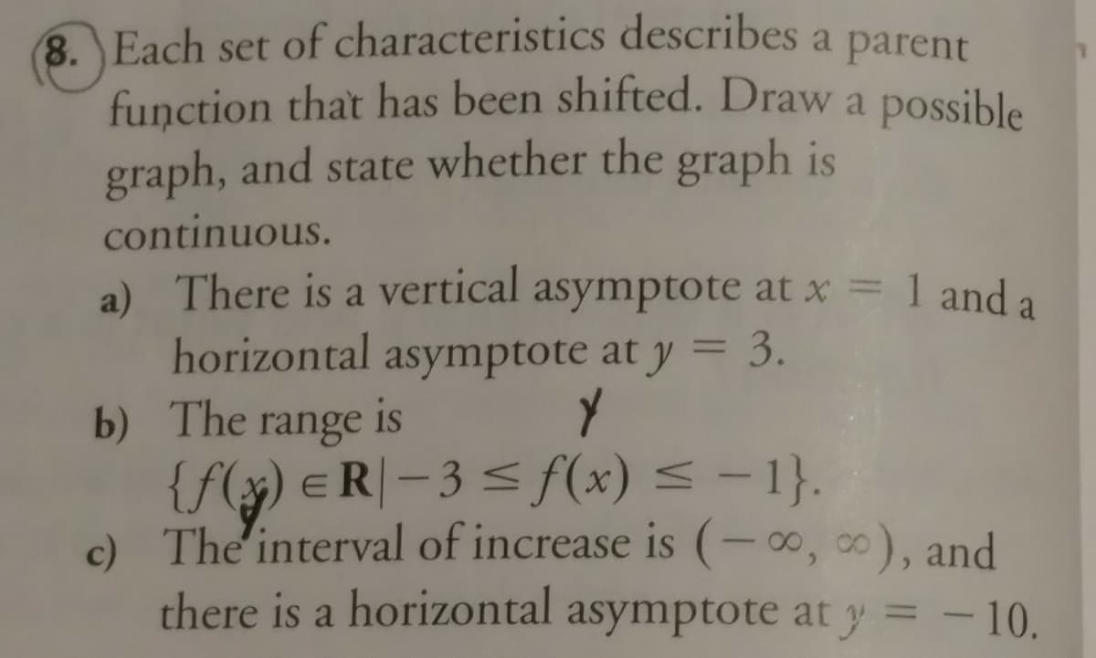 8. Each set of characteristics describes a parent
function that has been shifted. Draw a possible
graph, and state whether the graph is
continuous.
a) There is a vertical asymptote at x = 1 and a
horizontal asymptote at y = 3.
b) The range is
{f(x) eR|- 3 < f(x) < - 1}.
c) The interval of increase is (-∞, 0), and
there is a horizontal asymptote at y = - 10.
%3D
%3D
%3D
