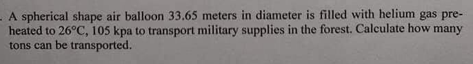 A spherical shape air balloon 33.65 meters in diameter is filled with helium gas pre-
heated to 26°C, 105 kpa to transport military supplies in the forest. Calculate how many
tons can be transported.
