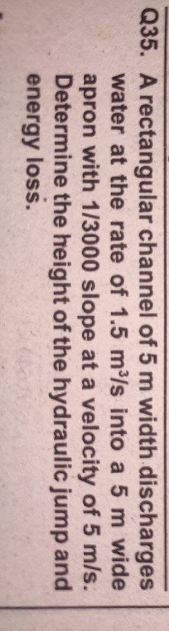 Q35. A rectangular channel of 5 m width discharges
water at the rate of 1.5 m/s into a 5 m wide
apron with 1/3000 slope at a velocity of 5 m/s.
Determine the height of the hydraulic jump and
energy loss.
