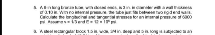 5. A 6-in long bronze tube, with closed ends, is 3 in. in diameter with a wall thickness
of 0.10 in. With no internal pressure, the tube just fits between two rigid end walls.
Calculate the longitudinal and tangential stresses for an internal pressure of 6000
psi. Assume v = 1/3 and E = 12 x 10° psi.
6. A steel rectangular block 1.5 in. wide, 3/4 in. deep and 5 in. long is subjected to an
