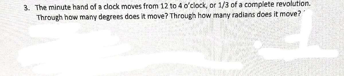 3. The minute hand of a clock moves from 12 to 4 o'clock, or 1/3 of a complete revolution.
Through how many degrees does it move? Through how many radians does it move?
