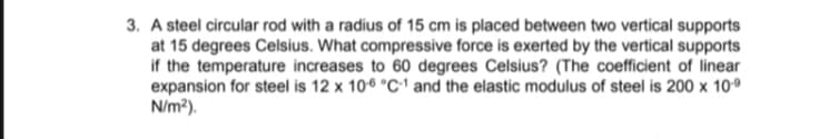 3. A steel circular rod with a radius of 15 cm is placed between two vertical supports
at 15 degrees Celsius. What compressive force is exerted by the vertical supports
if the temperature increases to 60 degrees Celsius? (The coefficient of linear
expansion for steel is 12 x 106 °C1 and the elastic modulus of steel is 200 x 10º
N/m?).
