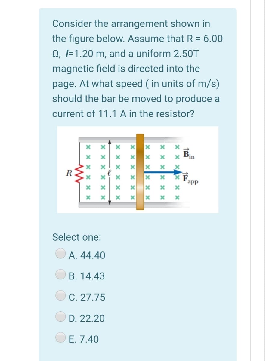 Consider the arrangement shown in
the figure below. Assume that R = 6.00
Q, I=1.20 m, and a uniform 2.50T
magnetic field is directed into the
page. At what speed ( in units of m/s)
should the bar be moved to produce a
current of 11.1 A in the resistor?
Bin
app
Select one:
А. 44.40
В. 14.43
C. 27.75
D. 22.20
E. 7.40
X X
X x xX × x
x x x x x x
X X x x x >
X X x x x x
X x x x X
X X x x x x
