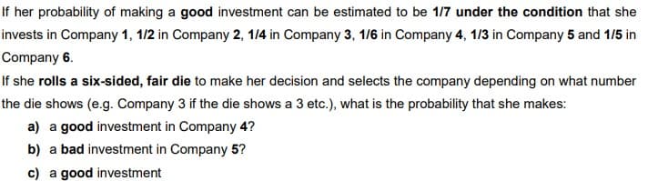 If her probability of making a good investment can be estimated to be 1/7 under the condition that she
invests in Company 1, 1/2 in Company 2, 14 in Company 3, 1/6 in Company 4, 1/3 in Company 5 and 1/5 in
Company 6.
If she rolls a six-sided, fair die to make her decision and selects the company depending on what number
the die shows (e.g. Company 3 if the die shows a 3 etc.), what is the probability that she makes:
a) a good investment in Company 4?
b) a bad investment in Company 5?
c) a good investment
