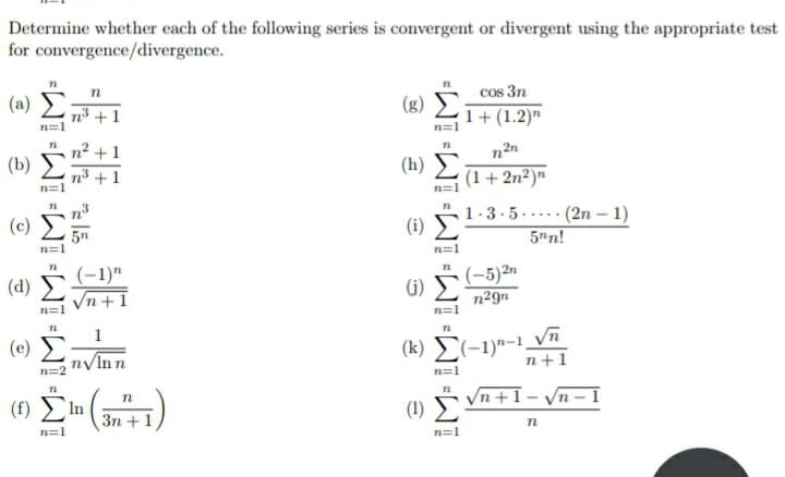 Determine whether each of the following series is convergent or divergent using the appropriate test
for convergence/divergence.
cos 3n
1+(1.2)"
(a)
n3 +1
n=1
(g) 5
n² +1
(b)
n2n
(h)
(1+ 2n²)"
n³ +1
(c)
1.3.5. .... (2n – 1)
5n
n=1
(i)
5"n!
(-1)"
Vn +1
(-5)2n
n²9n
(d)
(i)
n=1
n=1
1
(e)
nyInn
n=2
(k) E(-1)--1.
n+1
n=1
(f) In
(1) Vn +1- Vn – 1
3n +1
n=1
n=1
