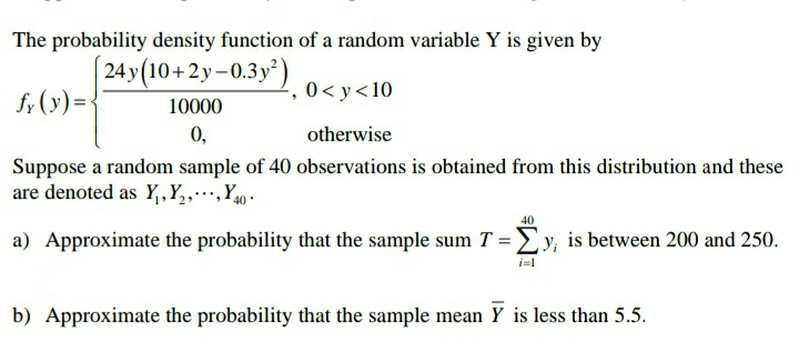 The probability density function of a random variable Y is given by
24y(10+2y-0.3y*)
f; (y)=<
, 0< y<10
10000
0,
otherwise
Suppose a random sample of 40 observations is obtained from this distribution and these
are denoted as Y,,Y,,…,Y40•
40
a) Approximate the probability that the sample sum T =Ey, is between 200 and 250.
i=1
b) Approximate the probability that the sample mean Y is less than 5.5.
