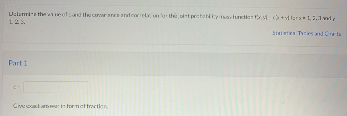 Determine the value of c and the covariance and correlation for the joint probability mass function f(x, y) = c(x + y) for x = 1, 2, 3 and y =
1, 2, 3.
Statistical Tables and Charts
Part 1
C =
Give exact answer in form of fraction.
