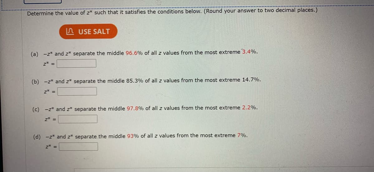 Determine the value of z* such that it satisfies the conditions below. (Round your answer to two decimal places.)
A USE SALT
(a) -z* and z* separate the middle 96.6% of all z values from the most extreme 3.4%.
z* =
(b) -z* and z* separate the middle 85.3% of all z values from the most extreme 14.7%.
z* =
(c) -z* and z* separate the middle 97.8% of all z values from the most extreme 2.2%.
z* =
(d) -z* and z* separate.the middle 93% of all z values from the most extreme 7%.
z* =
