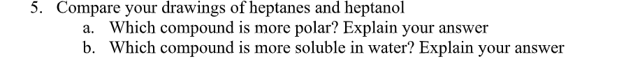 5. Compare your drawings of heptanes and heptanol
a. Which compound is more polar? Explain your answer
b. Which compound is more soluble in water? Explain your answer
