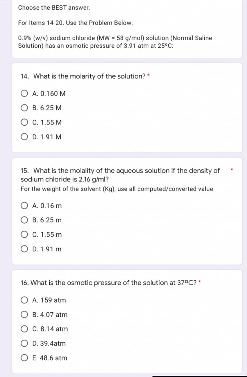 Choose the BEST answer.
For Items 14-20. Use the Problem Below:
0.9% (w/v) sodium chloride (MW = 58 g/mol) solution (Normal Saline
Solution) has an osmotic pressure of 3.91 atm at 25°C:
14. What is the molarity of the solution? *
A. 0.160 M
OB. 6.25 M
O C. 1.55 M
D. 1.91 M
15. What is the molality of the aqueous solution if the density of
sodium chloride is 2.16 g/ml?
For the weight of the solvent (Kg), use all computed/converted value
A. 0.16 m
B. 6.25 m
C. 1.55 m
O D. 1.91 m
16. What is the osmotic pressure of the solution at 37°C? *
A. 159 atm
B. 4.07 atm
C. 8.14 atm
D. 39.4atm
O E. 48.6 atm