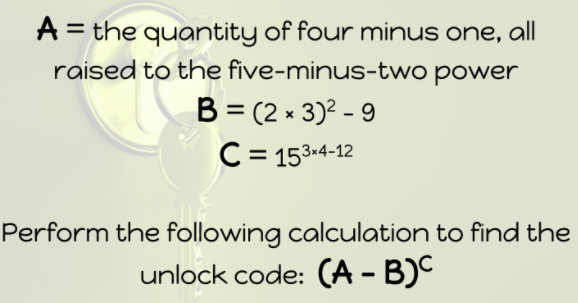 A = the quantity of four minus one, all
raised to the five-minus-two power
B = (2 x 3)? - 9
C = 153.4-12
%3D
Perform the following calculation to find the
unlock code: (A - B)C
