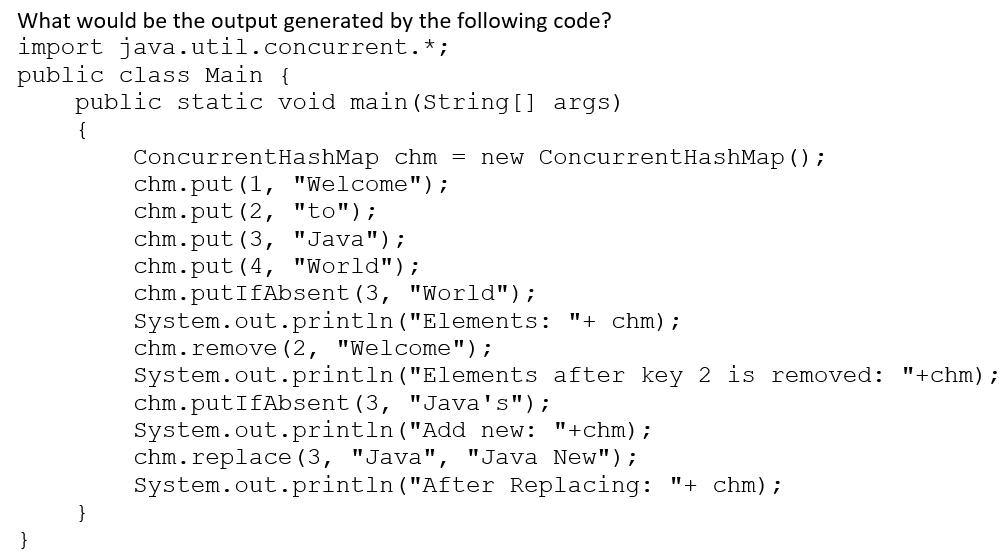 What would be the output generated by the following code?
import java.util.concurrent.*;
public class Main {
public static void main (String[] args)
{
new ConcurrentHashMap ();
ConcurrentHashMap chm =
chm.put (1, "Welcome");
chm.put (2, "to");
chm.put (3, "Java");
chm.put (4, "World");
chm.putIfAbsent (3, "World");
System.out.println("Elements: "+ chm);
chm.remove (2, "Welcome");
System.out.println ("Elements after key 2 is removed: "+chm);
chm.putIfAbsent (3, "Java's");
System.out.println ("Add new: "+chm);
chm.replace (3, "Java", "Java New");
System.out.println ("After Replacing: "+ chm) ;
}
