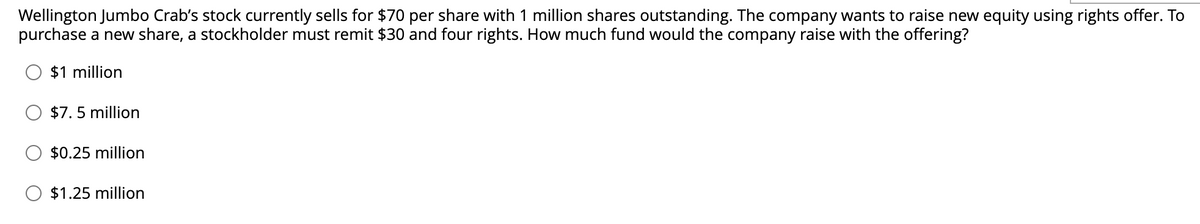 Wellington Jumbo Crab's stock currently sells for $70 per share with 1 million shares outstanding. The company wants to raise new equity using rights offer. To
purchase a new share, a stockholder must remit $30 and four rights. How much fund would the company raise with the offering?
$1 million
$7.5 million
$0.25 million
$1.25 million