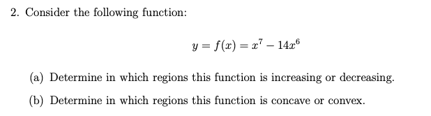 2. Consider the following function:
y = f(x) = x" – 14x®
(a) Determine in which regions this function is increasing or decreasing.
(b) Determine in which regions this function is concave or convex.
