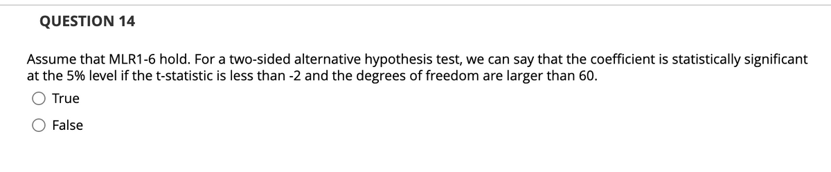 QUESTION 14
Assume that MLR1-6 hold. For a two-sided alternative hypothesis test, we can say that the coefficient is statistically significant
at the 5% level if the t-statistic is less than -2 and the degrees of freedom are larger than 60.
True
False
