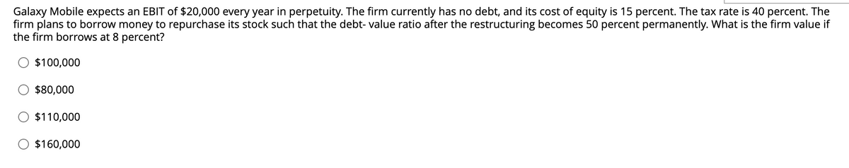 Galaxy Mobile expects an EBIT of $20,000 every year in perpetuity. The firm currently has no debt, and its cost of equity is 15 percent. The tax rate is 40 percent. The
firm plans to borrow money to repurchase its stock such that the debt-value ratio after the restructuring becomes 50 percent permanently. What is the firm value if
the firm borrows at 8 percent?
$100,000
$80,000
$110,000
$160,000