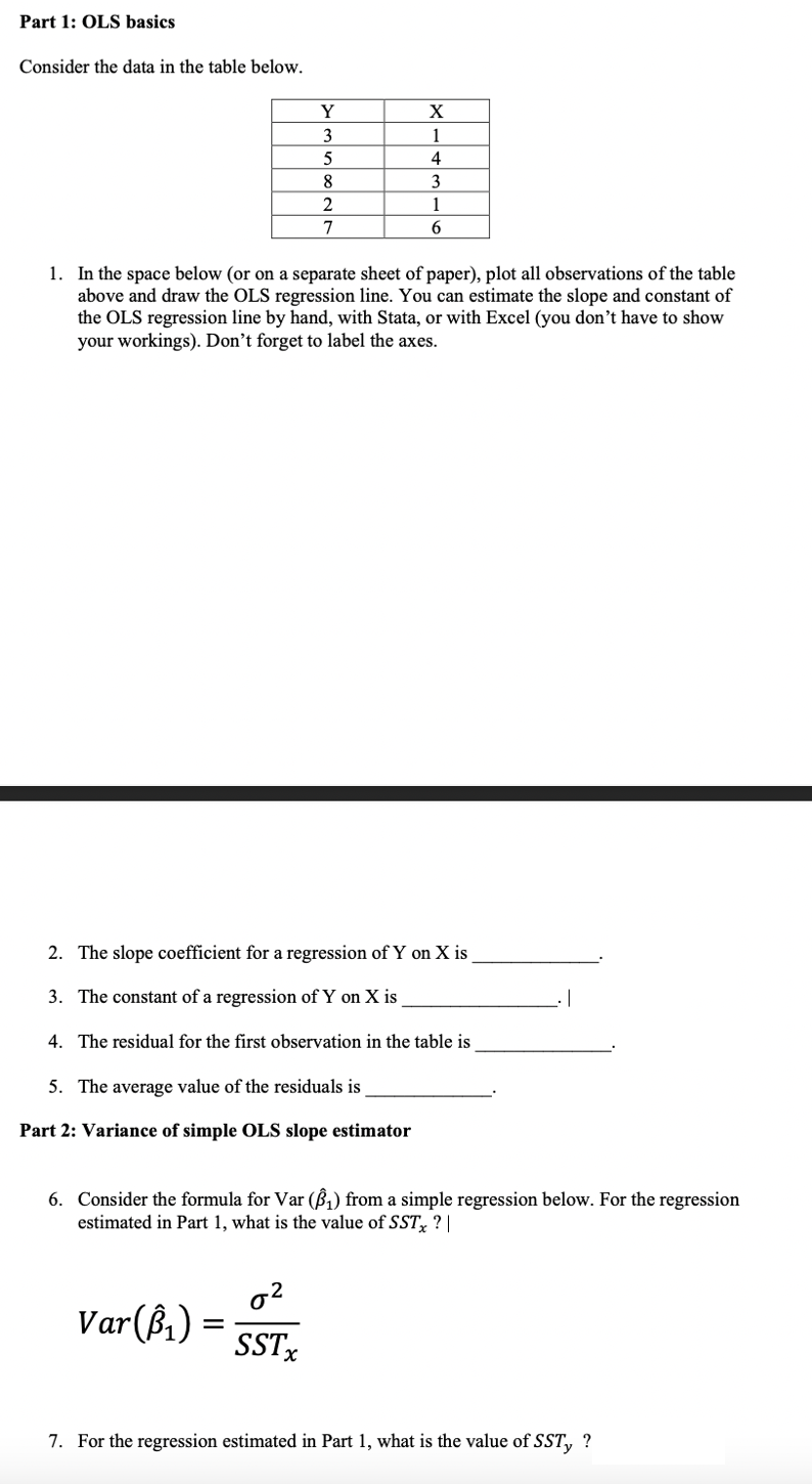 Part 1: OLS basics
Consider the data in the table below.
Y
X
3
1
5
4
3
2
1
7
1. In the space below (or on a separate sheet of paper), plot all observations of the table
above and draw the OLS regression line. You can estimate the slope and constant of
the OLS regression line by hand, with Stata, or with Excel (you don't have to show
your workings). Don't forget to label the axes.
2. The slope coefficient for a regression of Y on X is
3. The constant of a regression of Y on X is
4. The residual for the first observation in the table is
5. The average value of the residuals is
Part 2: Variance of simple OLS slope estimator
6. Consider the formula for Var (B) from a simple regression below. For the regression
estimated in Part 1, what is the value of SST ? |
o2
Var(ß,)
SSTX
7. For the regression estimated in Part 1, what is the value of SST, ?

