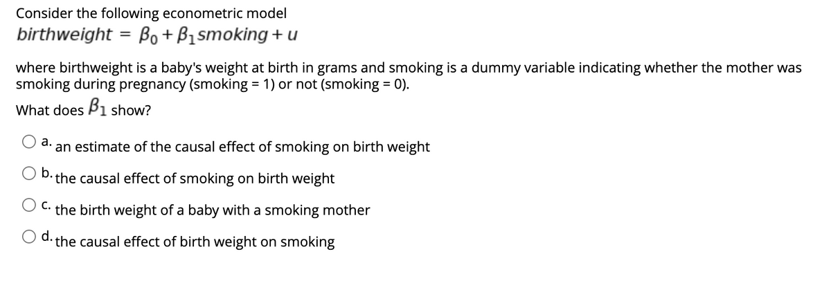 Consider the following econometric model
birthweight = Bo+B₁smoking + u
where birthweight is a baby's weight at birth in grams and smoking is a dummy variable indicating whether the mother was
smoking during pregnancy (smoking = 1) or not (smoking = 0).
What does B1 show?
a.
an estimate of the causal effect of smoking on birth weight
b. the causal effect of smoking on birth weight
C. the birth weight of a baby with a smoking mother
d.
the causal effect of birth weight on smoking