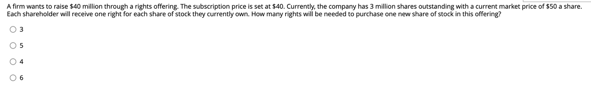 A firm wants to raise $40 million through a rights offering. The subscription price is set at $40. Currently, the company has 3 million shares outstanding with a current market price of $50 a share.
Each shareholder will receive one right for each share of stock they currently own. How many rights will be needed to purchase one new share of stock in this offering?
4
6.
