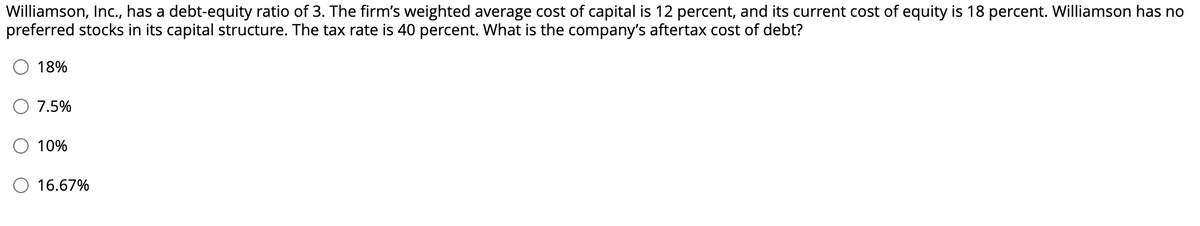 Williamson, Inc., has a debt-equity ratio of 3. The firm's weighted average cost of capital is 12 percent, and its current cost of equity is 18 percent. Williamson has no
preferred stocks in its capital structure. The tax rate is 40 percent. What is the company's aftertax cost of debt?
18%
7.5%
10%
16.67%