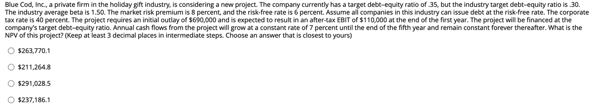 Blue Cod, Inc., a private firm in the holiday gift industry, is considering a new project. The company currently has a target debt-equity ratio of .35, but the industry target debt-equity ratio is .30.
The industry average beta is 1.50. The market risk premium is 8 percent, and the risk-free rate is 6 percent. Assume all companies in this industry can issue debt at the risk-free rate. The corporate
tax rate is 40 percent. The project requires an initial outlay of $690,000 and is expected to result in an after-tax EBIT of $110,000 at the end of the first year. The project will be financed at the
company's target debt-equity ratio. Annual cash flows from the project will grow at a constant rate of 7 percent until the end of the fifth year and remain constant forever thereafter. What is the
NPV of this project? (Keep at least 3 decimal places in intermediate steps. Choose an answer that is closest to yours)
$263,770.1
$211,264.8
$291,028.5
$237,186.1
