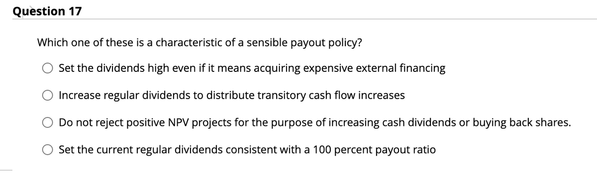 Question 17
Which one of these is a characteristic of a sensible payout policy?
Set the dividends high even if it means acquiring expensive external financing
Increase regular dividends to distribute transitory cash flow increases
Do not reject positive NPV projects for the purpose of increasing cash dividends or buying back shares.
Set the current regular dividends consistent with a 100 percent payout ratio