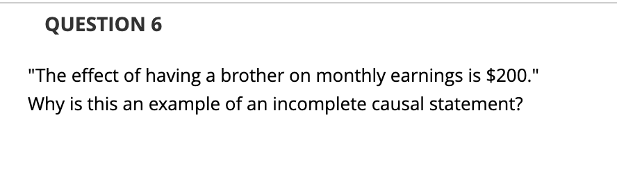 QUESTION 6
"The effect of having a brother on monthly earnings is $200."
Why is this an example of an incomplete causal statement?
