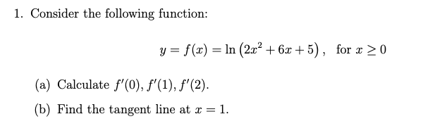 1. Consider the following function:
y = f(x) = ln (2x² + 6x + 5) , for x > 0
(a) Calculate f'(0), f'(1), f'(2).
(b) Find the tangent line at x = 1.
