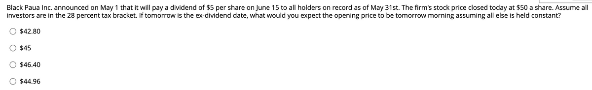 Black Paua Inc. announced on May 1 that it will pay a dividend of $5 per share on June 15 to all holders on record as of May 31st. The firm's stock price closed today at $50 a share. Assume all
investors are in the 28 percent tax bracket. If tomorrow is the ex-dividend date, what would you expect the opening price to be tomorrow morning assuming all else is held constant?
$42.80
$45
$46.40
$44.96
