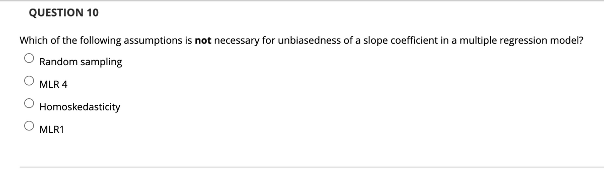 QUESTION 10
Which of the following assumptions is not necessary for unbiasedness of a slope coefficient in a multiple regression model?
Random sampling
MLR 4
Homoskedasticity
MLR1
