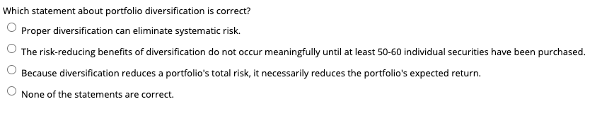 Which statement about portfolio diversification is correct?
Proper diversification can eliminate systematic risk.
The risk-reducing benefits of diversification do not occur meaningfully until at least 50-60 individual securities have been purchased.
Because diversification reduces a portfolio's total risk, it necessarily reduces the portfolio's expected return.
None of the statements are correct.
